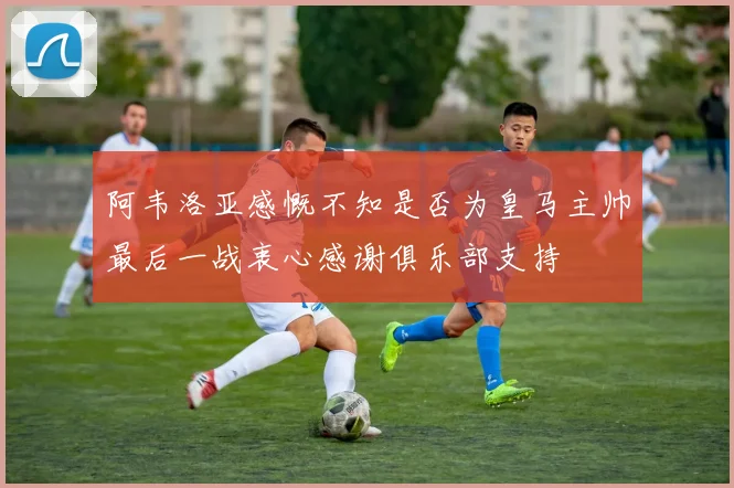 阿韦洛亚感慨不知是否为皇马主帅最后一战衷心感谢俱乐部支持