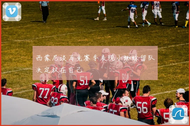 西蒙尼谈马竞赛季表现小蜘蛛留队决定权在自己