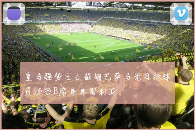 皇马强势出击截胡巴萨马竞目标球员连签B席库库雷利亚