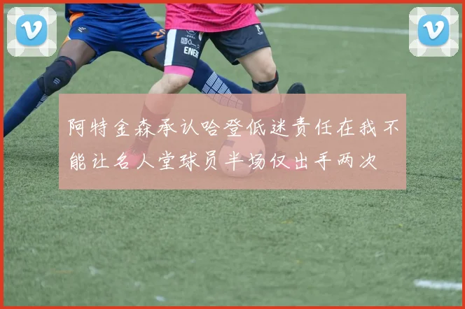 阿特金森承认哈登低迷责任在我不能让名人堂球员半场仅出手两次