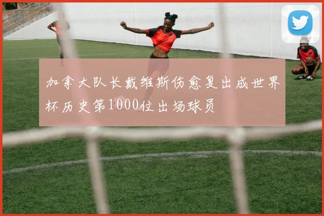 加拿大队长戴维斯伤愈复出成世界杯历史第1000位出场球员