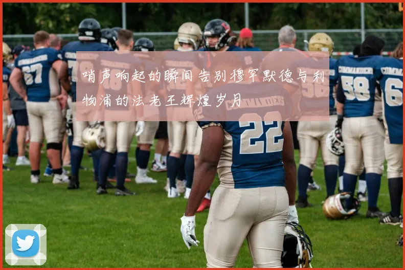 哨声响起的瞬间告别穆罕默德与利物浦的法老王辉煌岁月