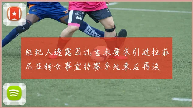 经纪人透露因扎吉未要求引进拉菲尼亚转会事宜待赛季结束后再谈