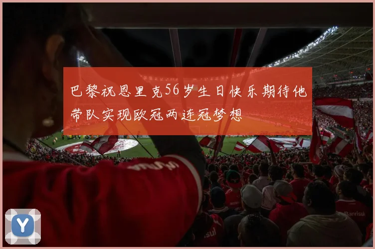 巴黎祝恩里克56岁生日快乐期待他带队实现欧冠两连冠梦想
